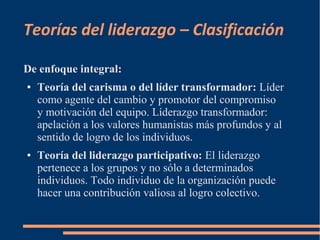 Teorías del liderazgo – Clasificación 
De enfoque integral: 
● Teoría del carisma o del líder transformador: Líder 
como agente del cambio y promotor del compromiso 
y motivación del equipo. Líderazgo transformador: 
apelación a los valores humanistas más profundos y al 
sentido de logro de los individuos. 
● Teoría del liderazgo participativo: El liderazgo 
pertenece a los grupos y no sólo a determinados 
individuos. Todo individuo de la organización puede 
hacer una contribución valiosa al logro colectivo. 
 
