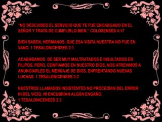 “NO DESCUIDES EL SERVICIO QUE TE FUE ENCARGADO EN EL
SEÑOR Y TRATA DE CUMPLIRLO BIEN.” COLOSENSES 4:17
BIEN SABEN, HERMANOS, QUE ESA VISITA NUESTRA NO FUE EN
VANO. 1 TESALONICENSES 2:1
ACABÁBAMOS DE SER MUY MALTRATADOS E INSULTADOS EN
FILIPOS, PERO, CONFIAMOS EN NUESTRO DIOS, NOS ATREVIMOS A
ANUNCIARLES EL MENSAJE DE DIOS, ENFRENTANDO NUEVAS
LUCHAS. 1 TESALONICENSES 2:2
NUESTROS LLAMADOS INSISTENTES NO PROCEDÍAN DEL ERROR
NI DEL VICIO, NI ENCUBRÍAN ALGÚN ENGAÑO.
1 TESALONICENSES 2:3
 