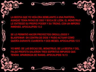 LA BESTIA QUE YO VEÍA ERA SEMEJANTE A UNA PANTERA,
AUNQUE TENÍA PATAS DE OSO Y BOCA DE LEÓN; EL MONSTRUO
LE ENTREGÓ SU PROPIO PODER Y SU TRONO, CON UN IMPERIO
INMENSO. APOCALIPSIS 13:2
SE LE PERMITIÓ HACER PROYECTOS ORGULLOSOS Y
BLASFEMAR EN CONTRA DE DIOS Y PUDO ACTUAR COMO
QUERÍA DURANTE CUARENTA Y DOS MESES. APOCALIPSIS 13:5
YO MIRÉ: DE LAS BOCAS DEL MONSTRUO, DE LA BESTIA Y DEL
FALSO PROFETA SALIERON TRES ESPÍRITUS IMPUROS QUE
TENÍAN APARIENCIA DE RANAS. APOCALIPSIS 16:13
 