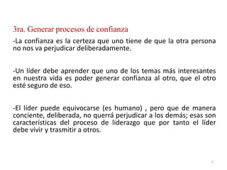 3ra. Generar procesos de confianza
-La confianza es la certeza que uno tiene de que la otra persona
no nos va perjudicar deliberadamente.
-Un líder debe aprender que uno de los temas más interesantes
en nuestra vida es poder generar confianza al otro, que el otro
esté seguro de eso.
-El líder puede equivocarse (es humano) , pero que de manera
conciente, deliberada, no querrá perjudicar a los demás; esas son
características del proceso de liderazgo que por tanto el líder
debe vivir y trasmitir a otros.
6
 