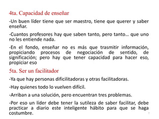 4ta. Capacidad de enseñar
-Un buen líder tiene que ser maestro, tiene que querer y saber
enseñar.
-Cuantos profesores hay que saben tanto, pero tanto… que uno
no les entiende nada.
-En el fondo, enseñar no es más que trasmitir información,
propiciando procesos de negociación de sentido, de
significación; pero hay que tener capacidad para hacer eso,
propiciar eso
5ta. Ser un facilitador
-Ya que hay personas dificilitadoras y otras facilitadoras.
-Hay quienes todo lo vuelven difícil.
-Arriban a una solución, pero encuentran tres problemas.
-Por eso un líder debe tener la sutileza de saber facilitar, debe
practicar a diario este inteligente hábito para que se haga
costumbre. 7
 