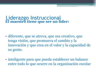 Liderazgo Instruccional
El maestro tiene que ser un líder:


• diferente, que se atreva, que sea creativo, que
  tenga visión, que promueva el cambio y la
  innovación y que crea en el valor y la capacidad de
  su gente.

• inteligente para que pueda establecer un balance
  entre todo lo que ocurre en la organización escolar
 