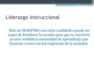Liderazgo Instruccional

 Sólo un MAESTRO con estas cualidades puede ser
 capaz de fortalecer la escuela para que se convierta
  en una verdadera comunidad de aprendizaje que
  funcione a tono con las exigencias de la sociedad.
 
