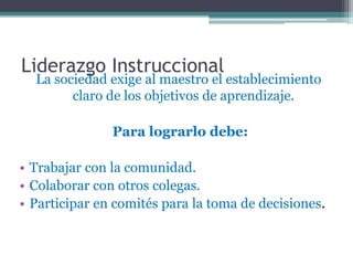 Liderazgo Instruccional
  La sociedad exige al maestro el establecimiento
        claro de los objetivos de aprendizaje.

               Para lograrlo debe:

• Trabajar con la comunidad.
• Colaborar con otros colegas.
• Participar en comités para la toma de decisiones.
 