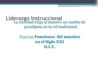 Liderazgo Instruccional
   La sociedad exige al maestro un cambio de
         paradigma en su rol tradicional.

      Nuevas Funciones del maestro
             en el Siglo XXI
                  O.I.T.
 