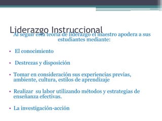 Liderazgo Instruccional
 Al seguir esta teoría de liderazgo el maestro apodera a sus
                    estudiantes mediante:

• El conocimiento

• Destrezas y disposición

• Tomar en consideración sus experiencias previas,
  ambiente, cultura, estilos de aprendizaje

• Realizar su labor utilizando métodos y estrategias de
  enseñanza efectivas.

• La investigación-acción
 