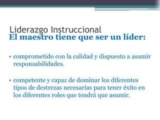Liderazgo Instruccional
El maestro tiene que ser un líder:

• comprometido con la calidad y dispuesto a asumir
  responsabilidades.

• competente y capaz de dominar los diferentes
  tipos de destrezas necesarias para tener éxito en
  los diferentes roles que tendrá que asumir.
 