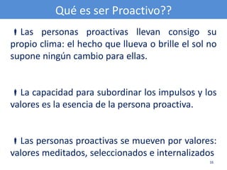 Qué es ser Proactivo??
Las personas proactivas llevan consigo su
propio clima: el hecho que llueva o brille el sol no
supone ningún cambio para ellas.


La capacidad para subordinar los impulsos y los
valores es la esencia de la persona proactiva.


Las personas proactivas se mueven por valores:
valores meditados, seleccionados e internalizados
                                                  16
 