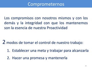 Comprometernos

 Los compromisos con nosotros mismos y con los
 demás y la integridad con que los mantenemos
 son la esencia de nuestra Proactividad


2 modos de tomar el control de nuestro trabajo:
  1. Establecer una meta y trabajar para alcanzarla
  2. Hacer una promesa y mantenerla
                                                  20
 