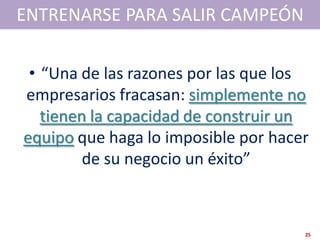 ENTRENARSE PARA SALIR CAMPEÓN

 • “Una de las razones por las que los
empresarios fracasan: simplemente no
   tienen la capacidad de construir un
equipo que haga lo imposible por hacer
         de su negocio un éxito”



                                     25
 