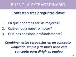 BUENO = EXTRAORDINARIO
     Contesten tres preguntas clave:

1. En qué podemos ser las mejores?
2. Qué empuja nuestro motor?
3. Qué nos apasiona profundamente?

 Combinen estas respuestas en un concepto
    unificado simple y después usen este
      concepto para dirigir su equipo.
                                            28
 
