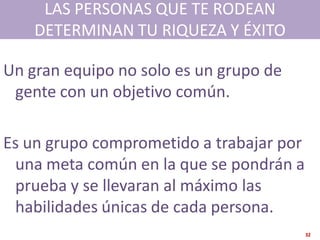 LAS PERSONAS QUE TE RODEAN
    DETERMINAN TU RIQUEZA Y ÉXITO

Un gran equipo no solo es un grupo de
 gente con un objetivo común.

Es un grupo comprometido a trabajar por
 una meta común en la que se pondrán a
 prueba y se llevaran al máximo las
 habilidades únicas de cada persona.
                                          32
 