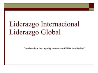 Liderazgo Internacional Liderazgo Global “ Leadership is the capacity to translate VISION into Reality” 