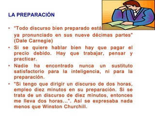 LA PREPARACIÓN
• “Todo discurso bien preparado está
ya pronunciado en sus nueve décimas partes”
(Dale Carnegie)
• Si se quiere hablar bien hay que pagar el
precio debido. Hay que trabajar, pensar y
practicar.
• Nadie ha encontrado nunca un sustituto
satisfactorio para la inteligencia, ni para la
preparación.
• “Si tengo que dirigir un discurso de dos horas,
empleo diez minutos en su preparación. Si se
trata de un discurso de diez minutos, entonces
me lleva dos horas...”. Así se expresaba nada
menos que Winston Churchill.
 