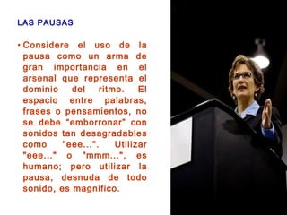 LAS PAUSAS
• Considere el uso de la
pausa como un arma de
gran importancia en el
arsenal que representa el
dominio del ritmo. El
espacio entre palabras,
frases o pensamientos, no
se debe “emborronar” con
sonidos tan desagradables
como "eee...". Utilizar
"eee..." o "mmm...", es
humano; pero utilizar la
pausa, desnuda de todo
sonido, es magnifico.
 