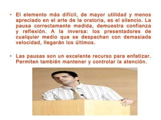 • El elemento más difícil, de mayor utilidad y menos
apreciado en el arte de la oratoria, es el silencio. La
pausa correctamente medida, demuestra confianza
y reflexión. A la inversa: los presentadores de
cualquier medio que se despachan con demasiada
velocidad, llegarán los últimos.
• Las pausas son un excelente recurso para enfatizar.
Permiten también mantener y controlar la atención.
 