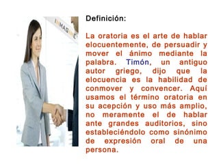 Definición:
La oratoria es el arte de hablar
elocuentemente, de persuadir y
mover el ánimo mediante la
palabra. Timón, un antiguo
autor griego, dijo que la
elocuencia es la habilidad de
conmover y convencer. Aquí
usamos el término oratoria en
su acepción y uso más amplio,
no meramente el de hablar
ante grandes auditorios, sino
estableciéndolo como sinónimo
de expresión oral de una
persona.
 