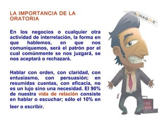 LA IMPORTANCIA DE LA
ORATORIA
En los negocios o cualquier otra
actividad de interrelación, la forma en
que hablemos, en que nos
comuniquemos, será el patrón por el
cual comúnmente se nos juzgará, se
nos aceptará o rechazará.
Hablar con orden, con claridad, con
entusiasmo, con persuasión; en
resumidas cuentas, con eficacia, no
es un lujo sino una necesidad. El 90%
de nuestra vida de relación consiste
en hablar o escuchar; sólo el 10% en
leer o escribir.
 