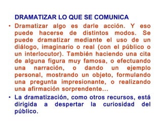 DRAMATIZAR LO QUE SE COMUNICA
• Dramatizar algo es darle acción. Y eso
puede hacerse de distintos modos. Se
puede dramatizar mediante el uso de un
diálogo, imaginario o real (con el público o
un interlocutor). También haciendo una cita
de alguna figura muy famosa, o efectuando
una narración, o dando un ejemplo
personal, mostrando un objeto, formulando
una pregunta impresionante, o realizando
una afirmación sorprendente...
• La dramatización, como otros recursos, está
dirigida a despertar la curiosidad del
público.
 