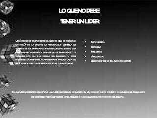 LO QUE NO DEBE  TENER UN LIDER Un líder no es simplemente el gerente que se sienta en un rincón de la oficina, la persona que controla los horarios de los empleados y los cheques del sueldo, o la persona que contrata y despide a los empleados. Los gerentes hoy en día deben ser flexibles y estar dispuestos a adaptarse a una fuerza de trabajo cada vez más joven y que cuestiona la autoridad cada vez mas. . Microgestión Cercanía Mal genio Arrogancia Líder tampoco es sinónimo de gestor. Sin embargo, liderazgo constituye una parte importante de la gestión. Un gerente que se esfuerce en mejorar sus cualidades de liderazgo podrá superar el nivel requerido para mejorar el rendimiento del equipo.   
