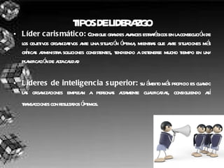 TIPOS DE LIDERAZGO Líder carismático:  Consigue grandes avances estratégicos en la consecución de los objetivos organizativos ante una situación óptima, mientras que ante situaciones más críticas administra soluciones consistentes, tendiendo a detenerse mucho tiempo en una planificación de alta calidad  Líderes de inteligencia superior:  su ámbito más propicio es cuando las organizaciones emplean a personas altamente cualificadas, consiguiendo así transacciones con resultados óptimos.   