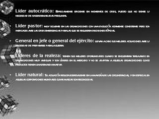 Líder autocrático:  Especialmente eficiente en momentos de crisis, puesto que no siente la necesidad de hacer demasiadas preguntas.  Líder pastor:  muy solvente en las organizaciones con una evolución altamente consistente pero son ineficaces ante las crisis emergencias para las que se requieren decisiones rápidas.  General en jefe o general del ejército:  llevan a cabo sus mejores actuaciones ante la necesidad de prepararse para la guerra.  Líderes de la realeza:  tienen sus mejores oportunidades cuando se encuentran trabajando en organizaciones muy antiguas y son líderes en el mercado y no se adaptan a aquellas organizaciones cuyos productos tienen una demanda masiva  Líder natural:  Su actuación resulta sobresaliente en la mayoría de las circunstancias, y en especial en aquellas corporaciones mundiales cuyas marcas son reconocidas.  