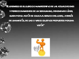 “ El liderazgo es el ejercicio manifestativo de las actualizaciones y perfeccionamientos de un ser humano, denominado líder, quien por su acción se coloca al servicio del logro, a través de una misión, de uno o varios objetivos propuestos por una visión”   