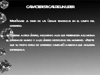 CARACTERISTICAS DE UN LIDER Manténgase al tanto de las últimas tendencias en el campo del liderazgo. Observe a otros líderes, incluyendo a los que pertenecen a su misma cadena de mando y a los líderes destacados del momento. -Acepte que su propio estilo de liderazgo cambiará a medida que adquiera experiencia. 