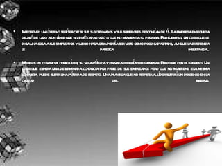 Integridad: un líder no será eficaz si sus subordinados y sus superiores desconfían de él. La empresa enseguida dejará de lado a un líder que no esté capacitado o que no mantenga su palabra. Por ejemplo, un líder que le diga una cosa a sus empleados y luego haga otra podría ser visto como poco capacitado, aunque la diferencia le parezca insustancial. Modelos de conducta: como líder, su vida pública y privada debería ser ejemplar. Predique con el ejemplo. Un líder que espera una determinada conducta por parte de sus empleados pero que no mantiene esa misma conducta, puede sufrir una pérdida de respeto. Una plantilla que no respeta al líder sufrirá un descenso en la calidad del trabajo. 