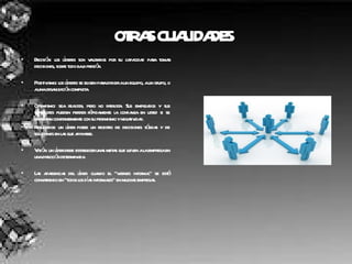 OTRAS CUALIDADES   Decisión: los líderes son valorados por su capacidad para tomar decisiones, sobre todo bajo presión. Positivismo: los líderes se eligen para dirigir a un equipo, a un grupo, o a una organización completa. Optimismo: sea realista, pero no fatalista. Sus empleados y sus superiores pueden perder rápidamente la confianza en usted si se enfrentan constantemente con su pesimismo y negatividad.  Resultados: un líder posee un registro de decisiones sólidas y de soluciones en las que apoyarse.  Visión: un líder debe establecer unas metas que lleven a la empresa en una dirección determinada.  Las apariencias del líder: cuando el "viernes informal" se está convirtiendo en "todos los días informales" en muchas empresas. 