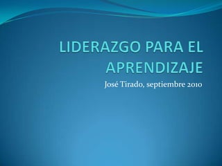 LIDERAZGO PARA EL APRENDIZAJE José Tirado, septiembre 2010 