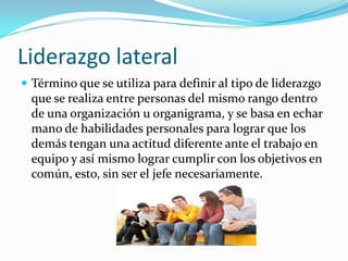 Liderazgo lateralTérmino que se utiliza para definir al tipo de liderazgo que se realiza entre personas del mismo rango dentro de una organización u organigrama, y se basa en echar mano de habilidades personales para lograr que los demás tengan una actitud diferente ante el trabajo en equipo y así mismo lograr cumplir con los objetivos en común, esto, sin ser el jefe necesariamente.