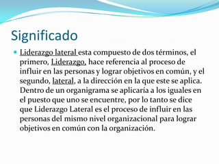 SignificadoLiderazgo lateral esta compuesto de dos términos, el primero, Liderazgo,hace referencia al proceso de influir en las personas y lograr objetivos en común, y el segundo, lateral, a la dirección en la que este se aplica. Dentro de un organigrama se aplicaría a los iguales en el puesto que uno se encuentre, por lo tanto se dice que Liderazgo Lateral es el proceso de influir en las personas del mismo nivel organizacional para lograr objetivos en común con la organización.