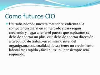 Como futuros CIOUn trabajador de nuestra materia se enfrenta a la competencia diaria en el mercado y para seguir creciendo y llegar a tener el puesto que aspiramos se debe de aportar un plus, este debe de aportar dirección a tu equipo de trabajo en el mismo nivel del organigrama esta cualidad lleva a tener un crecimiento laboral mas rápido y fácil pues un líder siempre será requerido.