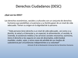 Derechos Ciudadanos (DESC)

¿Qué son los DESC?

Los derechos económicos, sociales y culturales son un conjunto de derechos
   humanos que posibilitan a la persona y su familia gozar de un nivel de vida
   adecuado. Tienen su origen en la dignidad de la persona.

   “ Toda persona tiene derecho a un nivel de vida adecuado , así como a su
   familia, la salud y el bienestar y, en especial, la alimentación, el vestido, la
   vivienda, la asistencia médica y los servicios sociales necesarios; asimismo,
   tiene el derecho a los seguros en caso de desempleo, enfermedad,
   invalidez, viudez, vejez, y otros casos de pérdida de sus medios de
   subsistencia por circuntancias indepenientes a su voluntad”
                           Artículo 25 de la Declaración Universal de los Derechos Humanos
 