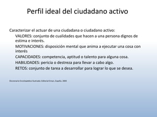 Perfil ideal del ciudadano activo

Caracterizar el actuar de una ciudadana o ciudadano activo:
   VALORES: conjunto de cualidades que hacen a una persona dignos de
   estima e interés.
   MOTIVACIONES: disposición mental que anima a ejecutar una cosa con
   interés
   CAPACIDADES: competencia, aptitud o talento para alguna cosa.
   HABILIDADES: pericia o destreza para llevar a cabo algo.
   RETOS: conjunto de tarea a desarrollar para lograr lo que se desea.

Diccionario Enciclopédico Ilustrado; Editorial Eman, España. 2005
 