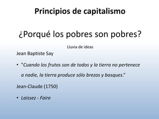 Principios de capitalismo

 ¿Porqué los pobres son pobres?
                       Lluvia de ideas
Jean Baptiste Say

• "Cuando los frutos son de todos y la tierra no pertenece
  a nadie, la tierra produce sólo brezos y bosques.”

Jean-Claude (1750)

• Laissez - Faire
 