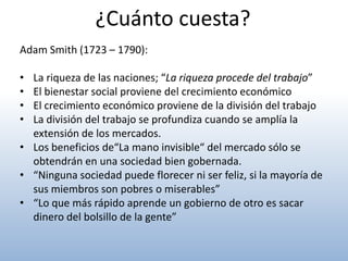 ¿Cuánto cuesta?
Adam Smith (1723 – 1790):

• La riqueza de las naciones; “La riqueza procede del trabajo”
• El bienestar social proviene del crecimiento económico
• El crecimiento económico proviene de la división del trabajo
• La división del trabajo se profundiza cuando se amplía la
  extensión de los mercados.
• Los beneficios de“La mano invisible“ del mercado sólo se
  obtendrán en una sociedad bien gobernada.
• “Ninguna sociedad puede florecer ni ser feliz, si la mayoría de
  sus miembros son pobres o miserables”
• “Lo que más rápido aprende un gobierno de otro es sacar
  dinero del bolsillo de la gente”
 