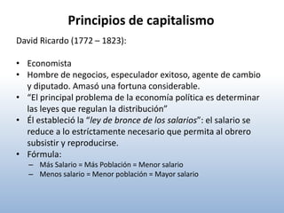 Principios de capitalismo
David Ricardo (1772 – 1823):

• Economista
• Hombre de negocios, especulador exitoso, agente de cambio
  y diputado. Amasó una fortuna considerable.
• “El principal problema de la economía política es determinar
  las leyes que regulan la distribución”
• Él estableció la “ley de bronce de los salarios”: el salario se
  reduce a lo estríctamente necesario que permita al obrero
  subsistir y reproducirse.
• Fórmula:
   – Más Salario = Más Población = Menor salario
   – Menos salario = Menor población = Mayor salario
 