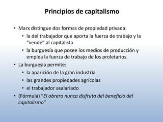 Principios de capitalismo

• Marx distingue dos formas de propiedad privada:
    • la del trabajador que aporta la fuerza de trabajo y la
      “vende” al capitalista
    • la burguesía que posee los medios de producción y
      emplea la fuerza de trabajo de los proletarios.
• La burguesía permite:
    • la aparición de la gran industria
    • las grandes propiedades agrícolas
    • el trabajador asalariado
• (Fórmula) “El obrero nunca disfruta del beneficio del
  capitalismo”
 