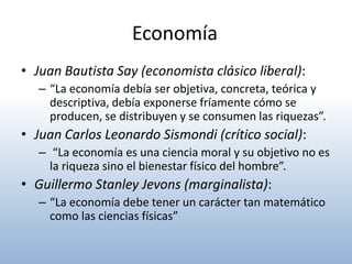 Economía
• Juan Bautista Say (economista clásico liberal):
   – “La economía debía ser objetiva, concreta, teórica y
     descriptiva, debía exponerse fríamente cómo se
     producen, se distribuyen y se consumen las riquezas”.
• Juan Carlos Leonardo Sismondi (crítico social):
   – “La economía es una ciencia moral y su objetivo no es
     la riqueza sino el bienestar físico del hombre”.
• Guillermo Stanley Jevons (marginalista):
   – “La economía debe tener un carácter tan matemático
     como las ciencias físicas”
 