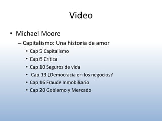 Video
• Michael Moore
  – Capitalismo: Una historia de amor
     •   Cap 5 Capitalismo
     •   Cap 6 Crítica
     •   Cap 10 Seguros de vida
     •   Cap 13 ¿Democracia en los negocios?
     •   Cap 16 Fraude Inmobiliario
     •   Cap 20 Gobierno y Mercado
 