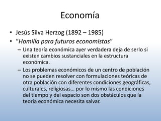 Economía
• Jesús Silva Herzog (1892 – 1985)
• “Homilía para futuros economistas”
  – Una teoría económica ayer verdadera deja de serlo si
    existen cambios sustanciales en la estructura
    económica.
  – Los problemas económicos de un centro de población
    no se pueden resolver con formulaciones teóricas de
    otra población con diferentes condiciones geográficas,
    culturales, religiosas… por lo mismo las condiciones
    del tiempo y del espacio son dos obstáculos que la
    teoría económica necesita salvar.
 