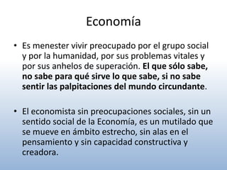 Economía
• Es menester vivir preocupado por el grupo social
  y por la humanidad, por sus problemas vitales y
  por sus anhelos de superación. El que sólo sabe,
  no sabe para qué sirve lo que sabe, si no sabe
  sentir las palpitaciones del mundo circundante.

• El economista sin preocupaciones sociales, sin un
  sentido social de la Economía, es un mutilado que
  se mueve en ámbito estrecho, sin alas en el
  pensamiento y sin capacidad constructiva y
  creadora.
 