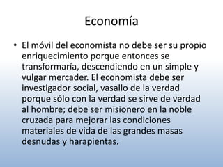 Economía
• El móvil del economista no debe ser su propio
  enriquecimiento porque entonces se
  transformaría, descendiendo en un simple y
  vulgar mercader. El economista debe ser
  investigador social, vasallo de la verdad
  porque sólo con la verdad se sirve de verdad
  al hombre; debe ser misionero en la noble
  cruzada para mejorar las condiciones
  materiales de vida de las grandes masas
  desnudas y harapientas.
 