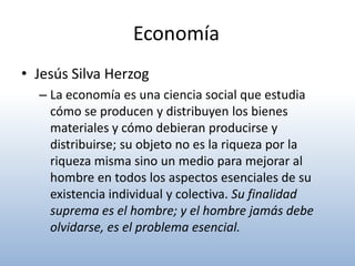 Economía
• Jesús Silva Herzog
  – La economía es una ciencia social que estudia
    cómo se producen y distribuyen los bienes
    materiales y cómo debieran producirse y
    distribuirse; su objeto no es la riqueza por la
    riqueza misma sino un medio para mejorar al
    hombre en todos los aspectos esenciales de su
    existencia individual y colectiva. Su finalidad
    suprema es el hombre; y el hombre jamás debe
    olvidarse, es el problema esencial.
 