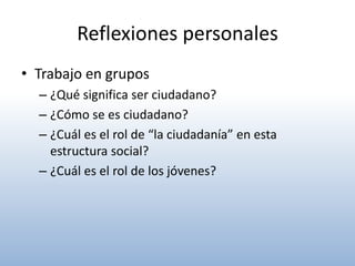 Reflexiones personales
• Trabajo en grupos
  – ¿Qué significa ser ciudadano?
  – ¿Cómo se es ciudadano?
  – ¿Cuál es el rol de “la ciudadanía” en esta
    estructura social?
  – ¿Cuál es el rol de los jóvenes?
 