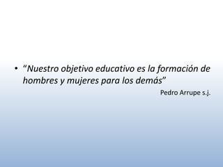 • “Nuestro objetivo educativo es la formación de
  hombres y mujeres para los demás”
                                   Pedro Arrupe s.j.
 
