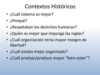 Contextos Históricos
• ¿Cuál sistema es mejor?
• ¿Porqué?
• ¿Respetaban los derechos humanos?
• ¿Quién es mejor que imponga las reglas?
• ¿Cuál organización tenía mayor margen de
  libertad?
• ¿Cuál estaba mejor organizado?
• ¿Cuál produjo/produce mayor “bien-estar”?
 