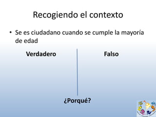 Recogiendo el contexto
• Se es ciudadano cuando se cumple la mayoría
  de edad
     Verdadero                 Falso




                  ¿Porqué?
 